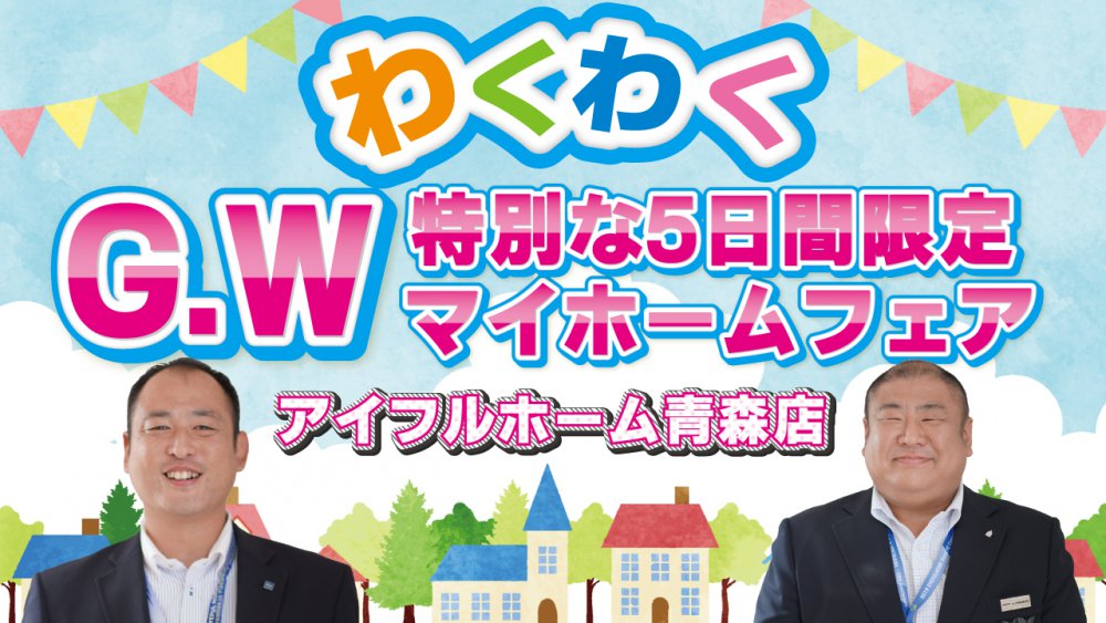 G W情報 マイホームフェスティバルのご案内 青森で住宅性能と価格で選ぶなら高品質のアイフルホーム青森店 青森 市で自由設計の新築注文住宅を建てるならアイフルホーム